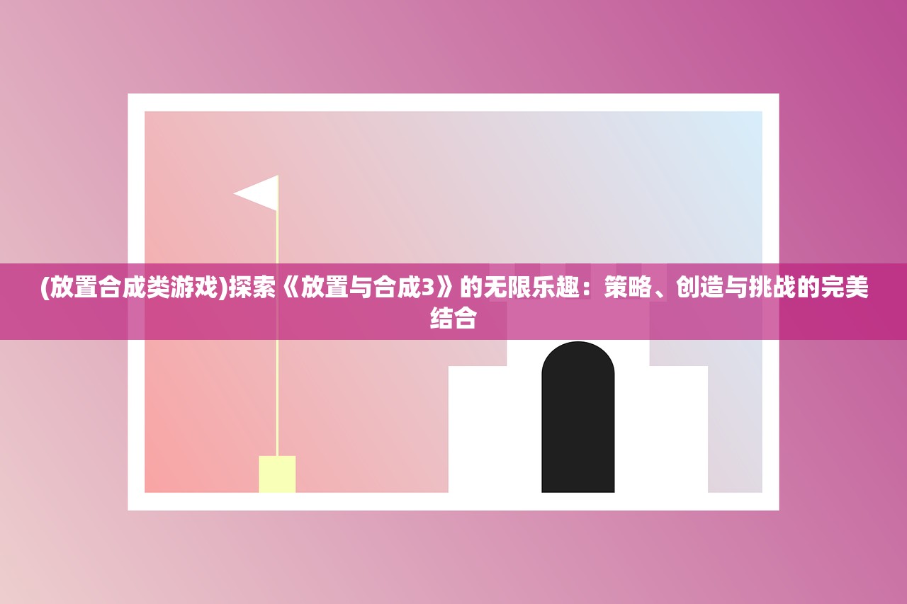 (放置合成类游戏)探索《放置与合成3》的无限乐趣：策略、创造与挑战的完美结合