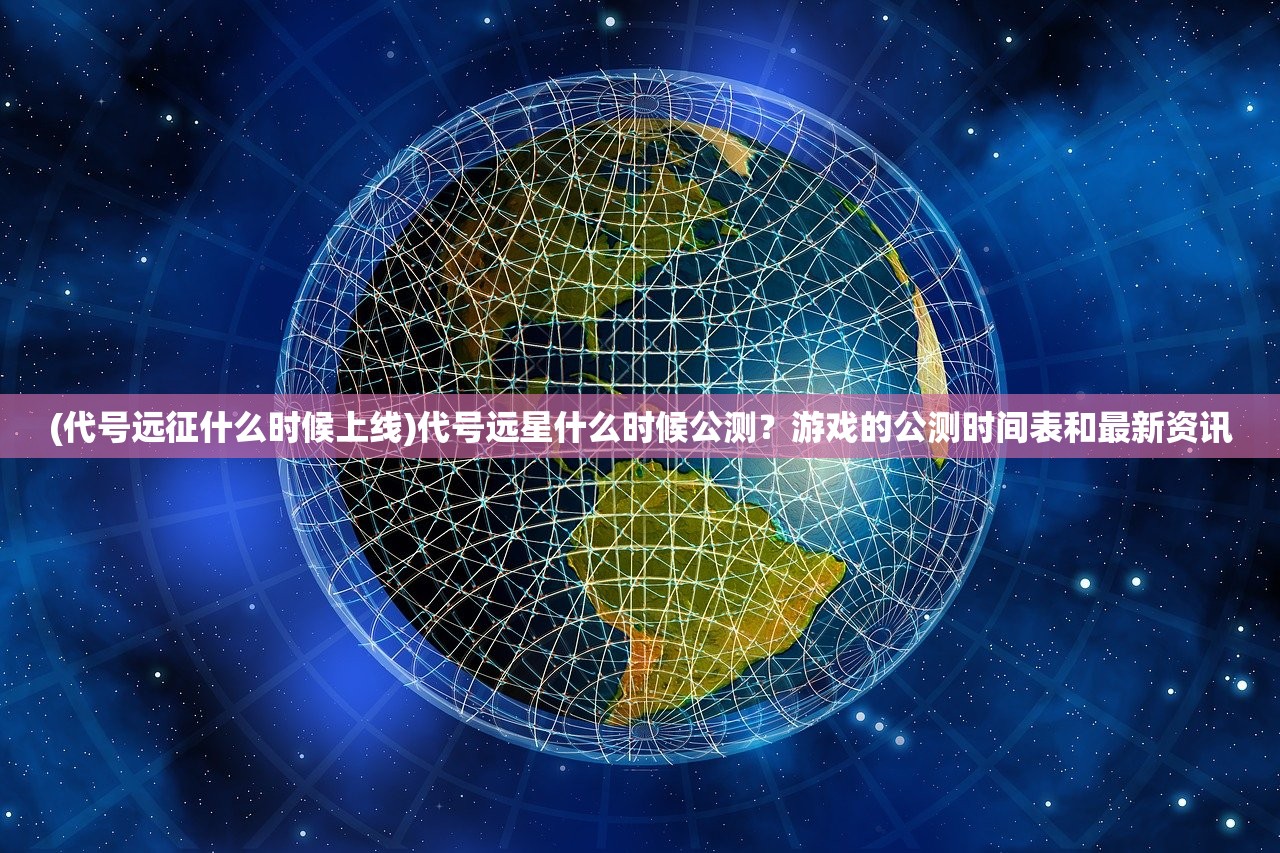 (代号远征什么时候上线)代号远星什么时候公测？游戏的公测时间表和最新资讯