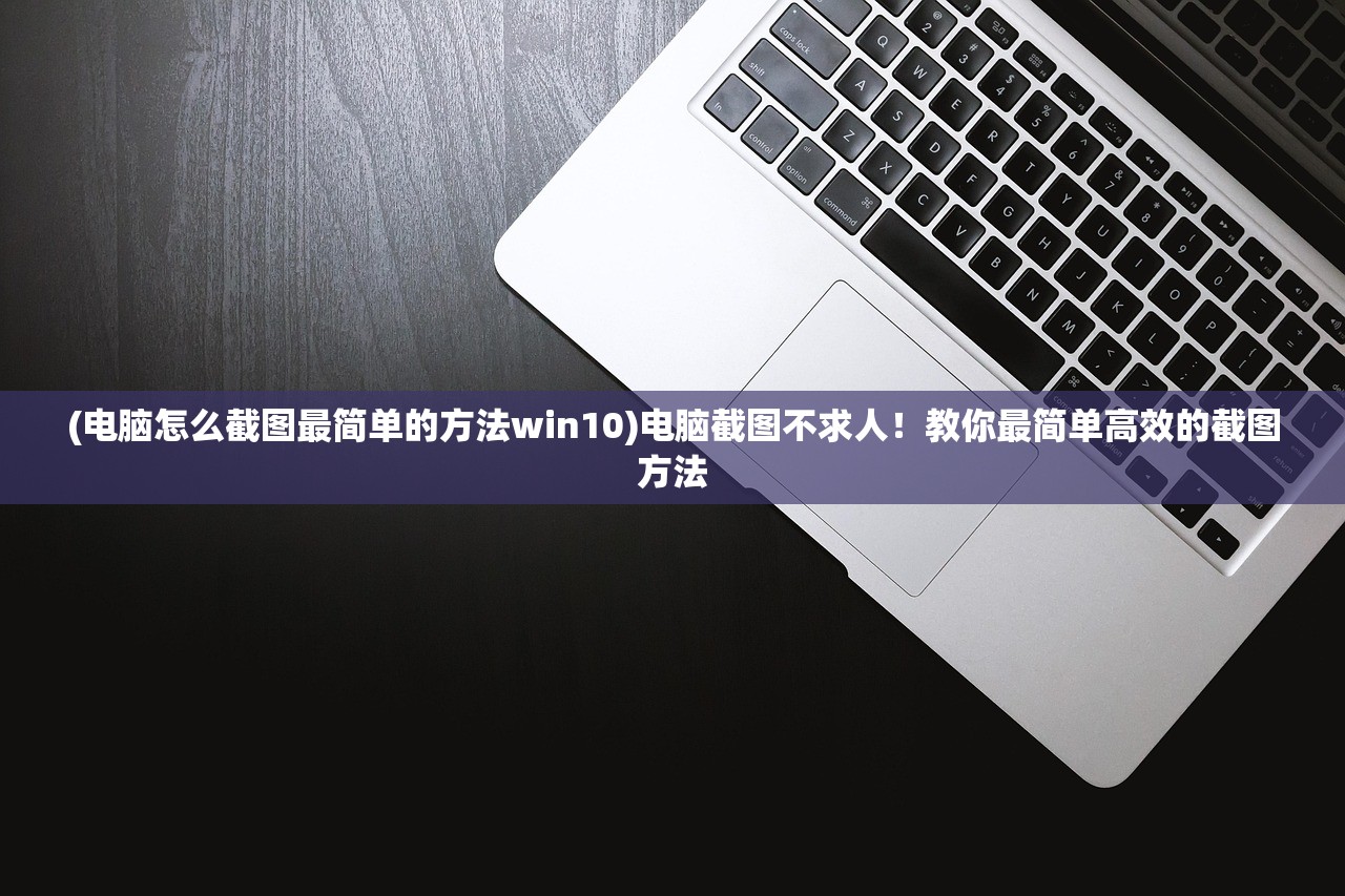 (电脑怎么截图最简单的方法win10)电脑截图不求人！教你最简单高效的截图方法