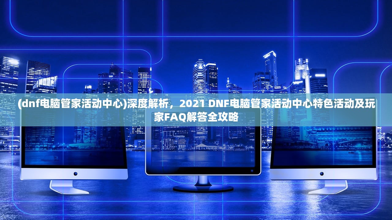 (dnf电脑管家活动中心)深度解析，2021 DNF电脑管家活动中心特色活动及玩家FAQ解答全攻略