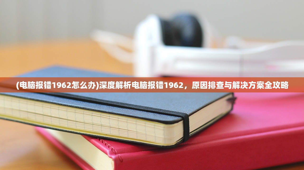 (电脑报错1962怎么办)深度解析电脑报错1962，原因排查与解决方案全攻略