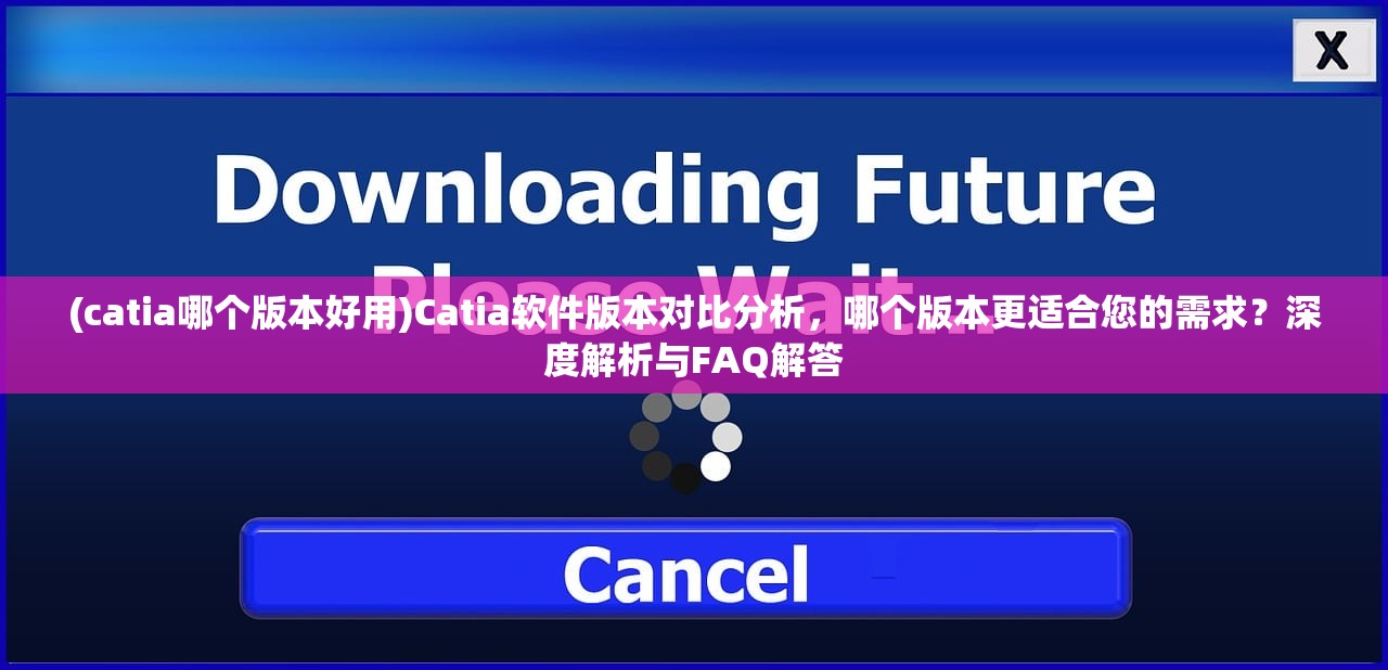 (catia哪个版本好用)Catia软件版本对比分析，哪个版本更适合您的需求？深度解析与FAQ解答