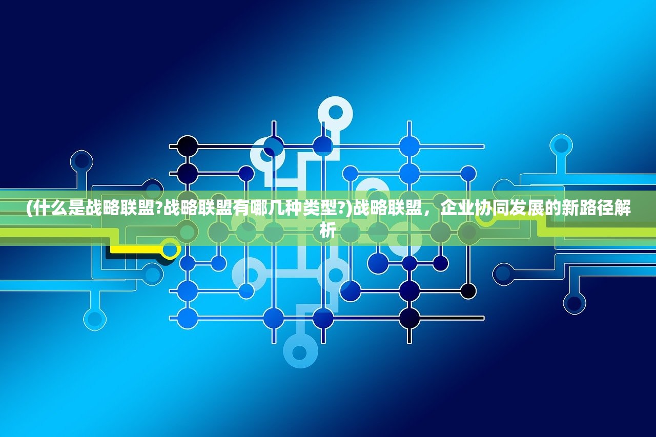 (什么是战略联盟?战略联盟有哪几种类型?)战略联盟，企业协同发展的新路径解析
