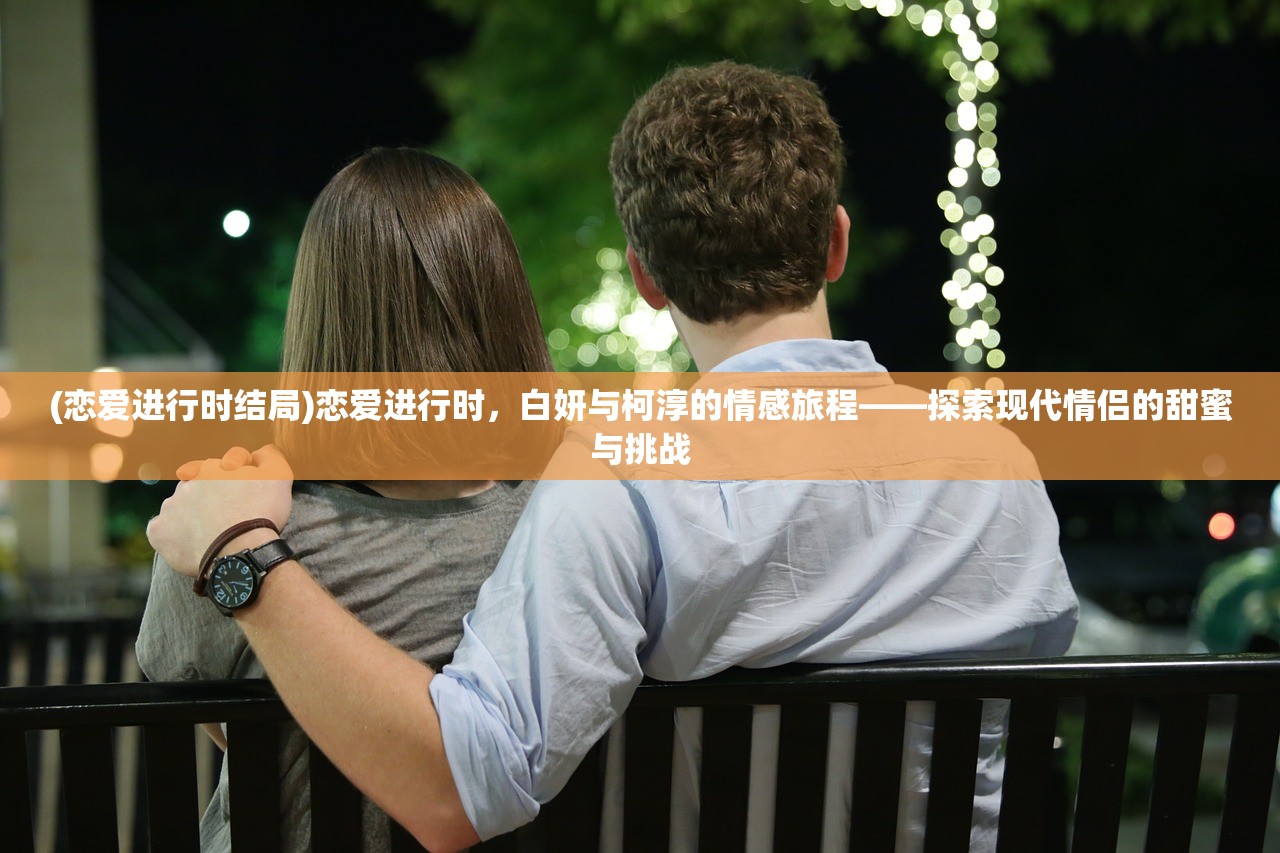 (恋爱进行时结局)恋爱进行时，白妍与柯淳的情感旅程——探索现代情侣的甜蜜与挑战