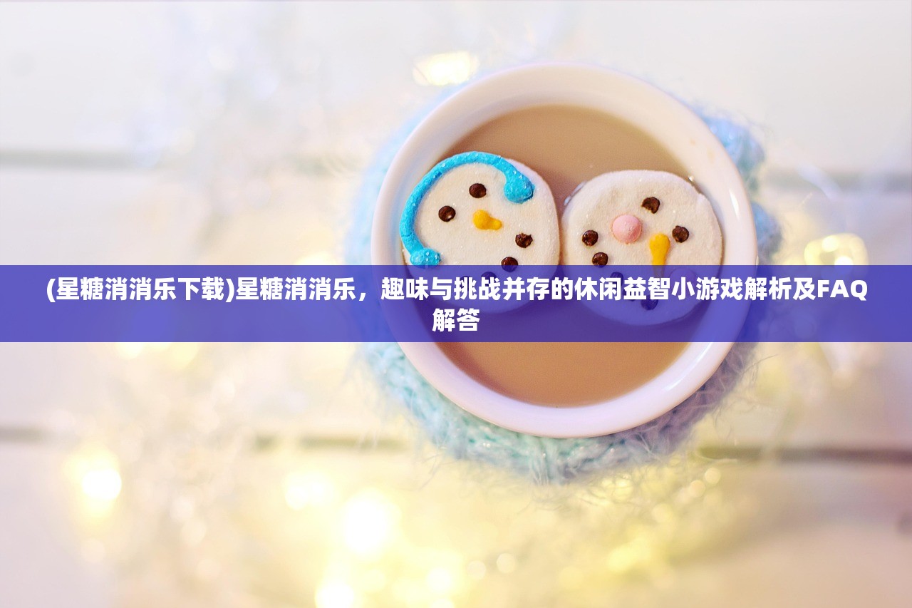 (星糖消消乐下载)星糖消消乐，趣味与挑战并存的休闲益智小游戏解析及FAQ解答