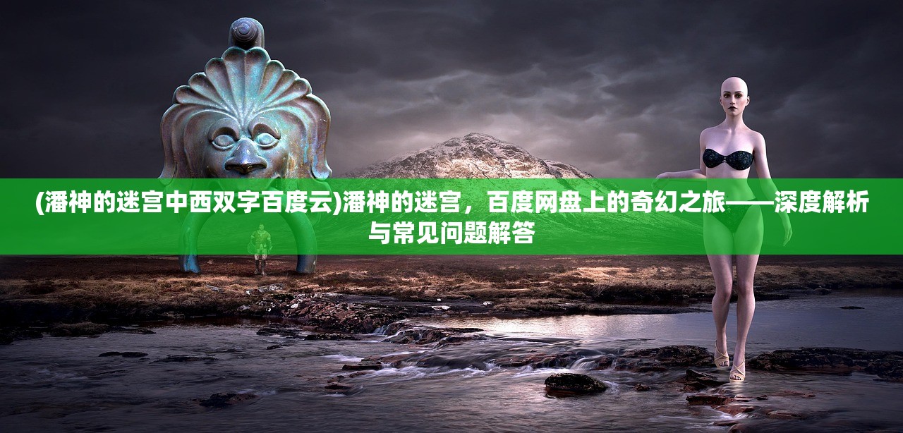 (潘神的迷宫中西双字百度云)潘神的迷宫，百度网盘上的奇幻之旅——深度解析与常见问题解答