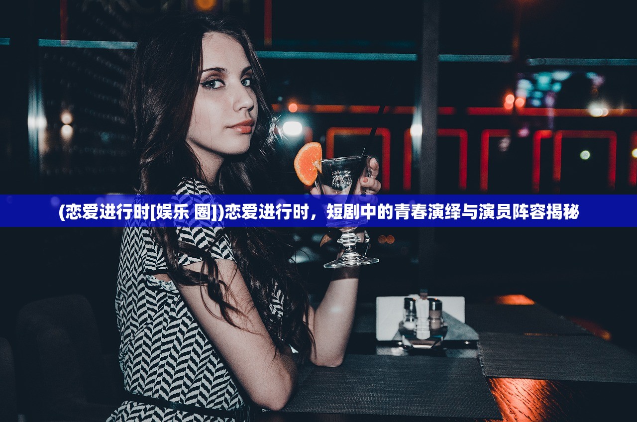 (恋爱进行时[娱乐 圈])恋爱进行时，短剧中的青春演绎与演员阵容揭秘