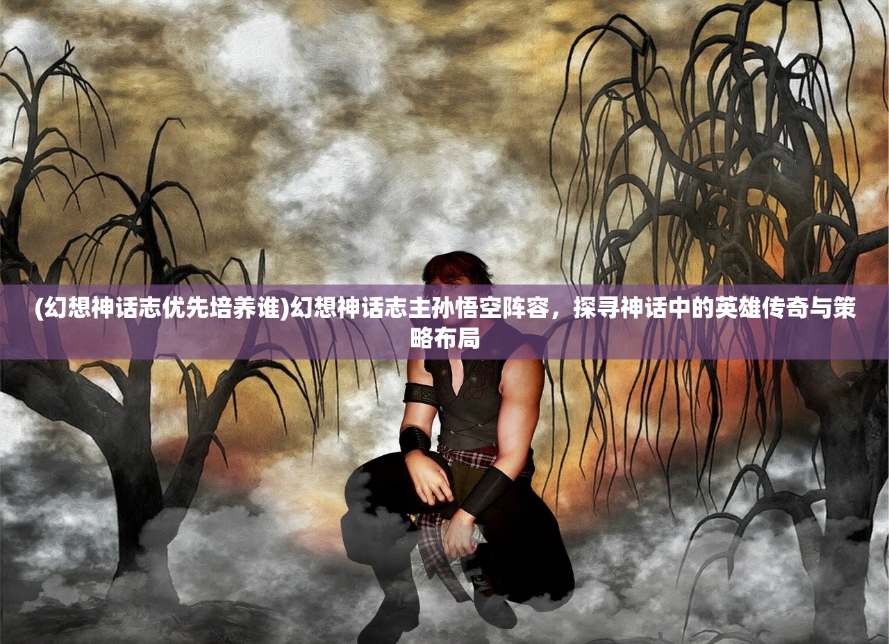 (幻想神话志优先培养谁)幻想神话志主孙悟空阵容，探寻神话中的英雄传奇与策略布局