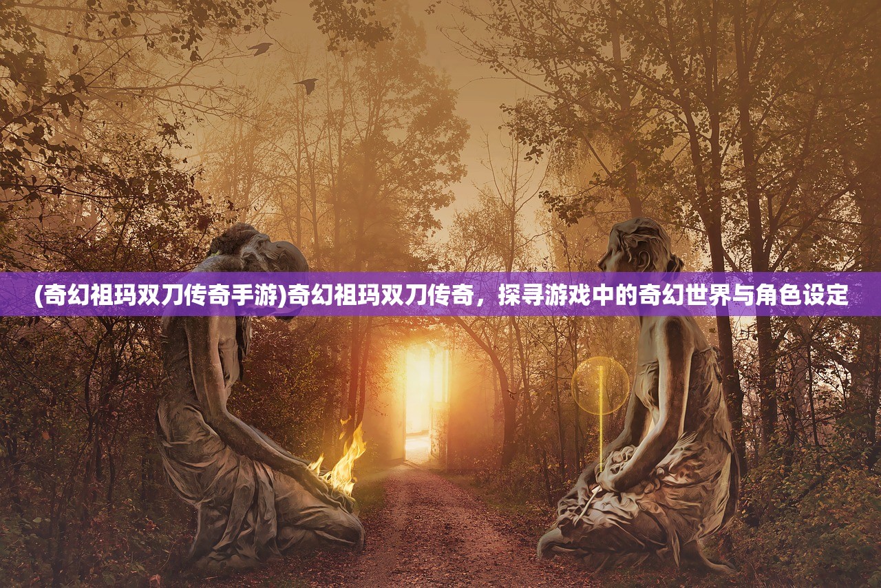 (奇幻祖玛双刀传奇手游)奇幻祖玛双刀传奇，探寻游戏中的奇幻世界与角色设定