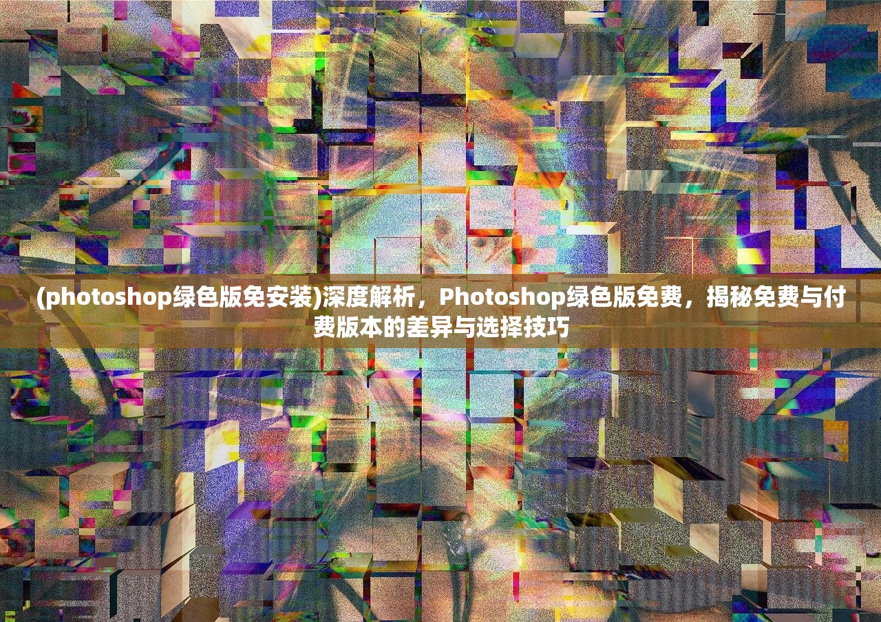 (photoshop绿色版免安装)深度解析，Photoshop绿色版免费，揭秘免费与付费版本的差异与选择技巧